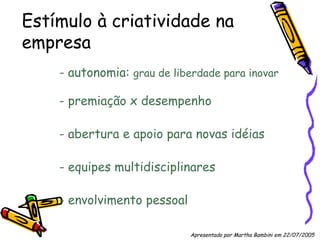 Estímulo à criatividade na empresa - autonomia:  grau de liberdade para inovar - premiação x desempenho - abertura e apoio para novas idéias - equipes multidisciplinares - envolvimento pessoal Apresentado por Martha Bambini em 22/07/2005   