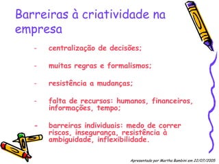 Barreiras à criatividade na empresa centralização de decisões; muitas regras e formalismos; resistência a mudanças; falta de recursos: humanos, financeiros, informações, tempo; -  barreiras individuais: medo de correr riscos, insegurança, resistência à ambiguidade, inflexibilidade. Apresentado por Martha Bambini em 22/07/2005   