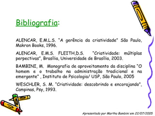Bibliografia : ALENCAR, E.M.L.S. “A gerência da criatividade” São Paulo, Makron Books, 1996. ALENCAR, E.M.S. FLEITH,D.S.  “Criatividade: múltiplas perpectivas”, Brasília, Universidade de Brasília, 2003. BAMBINI, M.  Monografia de aproveitamento da disciplina “O homem e o trabalho na administração tradicional e na emergente” , Instituto de Psicologia/ USP, São Paulo, 2005 WESCHLER, S. M. “Criatividade: descobrindo e encorajando”, Campinas, Psy, 1993. Apresentado por Martha Bambini em 22/07/2005   