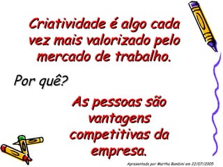 Criatividade é algo cada vez mais valorizado pelo mercado de trabalho. Por quê? As pessoas são vantagens competitivas da empresa. Apresentado por Martha Bambini em 22/07/2005   