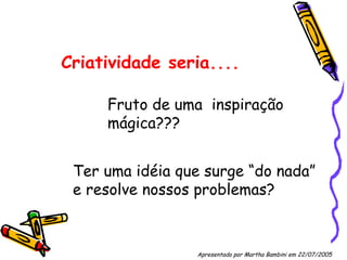 Criatividade seria.... Fruto de uma  inspiração mágica??? Ter uma idéia que surge “do nada” e resolve nossos problemas? Apresentado por Martha Bambini em 22/07/2005   