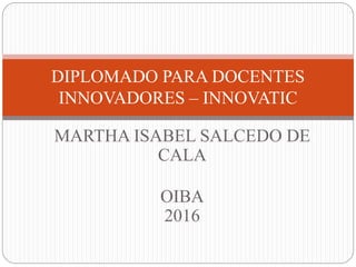 MARTHA ISABEL SALCEDO DE
CALA
OIBA
2016
DIPLOMADO PARA DOCENTES
INNOVADORES – INNOVATIC
 