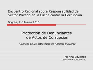 Encuentro Regional sobre Responsabilidad del
Sector Privado en la Lucha contra la Corrupción
Bogotá, 7-8 Marzo 2013
Protección de Denunciantes
de Actos de Corrupción
Alcances de las estrategias en América y Europa
Martha Silvestre
Consultora EUROsociAL
 