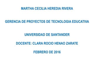 MARTHA CECILIA HEREDIA RIVERA
GERENCIA DE PROYECTOS DE TECNOLOGIA EDUCATIVA
UNIVERSIDAD DE SANTANDER
DOCENTE: CLARA ROCIO HENAO ZARATE
FEBRERO DE 2016
 