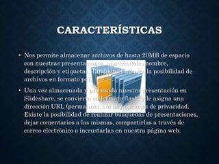 CARACTERÍSTICAS
• Nos permite almacenar archivos de hasta 20MB de espacio
con nuestras presentaciones, añadiéndoles nombre,
descripción y etiquetas. También se admite la posibilidad de
archivos en formato pdf.
• Una vez almacenada y procesada nuestra presentación en
Slideshare, se convierte en formato flash, y le asigna una
dirección URL (permalink). No hay opciones de privacidad.
Existe la posibilidad de realizar busquedas de presentaciones,
dejar comentarios a las mismas, compartirlas a través de
correo electrónico o incrustarlas en nuestra página web.
 