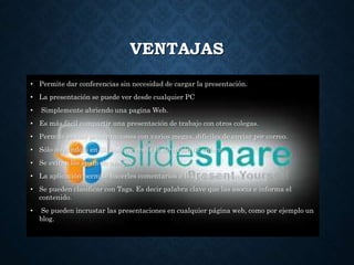 VENTAJAS
• Permite dar conferencias sin necesidad de cargar la presentación.
• La presentación se puede ver desde cualquier PC
• Simplemente abriendo una pagina Web.
• Es más fácil compartir una presentación de trabajo con otros colegas.
• Permite enviar presentaciones con varios megas, difíciles de enviar por correo.
• Sólo colgándola en Slideshare envía la dirección de enlace.
• Se evitan los spam de amigos
• La aplicación permite hacerles comentarios a las presentaciones.
• Se pueden clasificar con Tags. Es decir palabra clave que las asocia e informa el
contenido.
• Se pueden incrustar las presentaciones en cualquier página web, como por ejemplo un
blog.
 