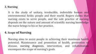 3. Nursing
It is the study of unitary, irreducible, indivisible human and
environmental fields: people and their world. Rogers claims that
nursing exists to serve people, and the safe practice of nursing
depends on the nature and amount of scientific nursing knowledge
the nurse brings to his or her practice.
4. Scope of Nursing
Nursing aims to assist people in achieving their maximum health
potential. Maintenance and promotion of health, prevention of
disease, nursing diagnosis, intervention, and rehabilitation
encompass the scope of nursing’s goals.
 