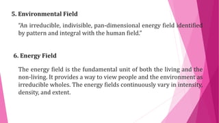 5. Environmental Field
“An irreducible, indivisible, pan-dimensional energy field identified
by pattern and integral with the human field.”
6. Energy Field
The energy field is the fundamental unit of both the living and the
non-living. It provides a way to view people and the environment as
irreducible wholes. The energy fields continuously vary in intensity,
density, and extent.
 