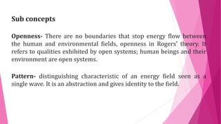 Openness- There are no boundaries that stop energy flow between
the human and environmental fields, openness in Rogers’ theory. It
refers to qualities exhibited by open systems; human beings and their
environment are open systems.
Sub concepts
Pattern- distinguishing characteristic of an energy field seen as a
single wave. It is an abstraction and gives identity to the field.
 