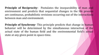 Principle of Reciprocity- Postulates the inseparability of man and
environment and predicts that sequential changes in the life process
are continuous, probabilistic revisions occurring out of the interactions
between man and environment.
Principle of Synchrony- This principle predicts that change in human
behavior will be determined by the simultaneous interaction of the
actual state of the human field and the environmental field’s actual
state at any given point in space-time.
 