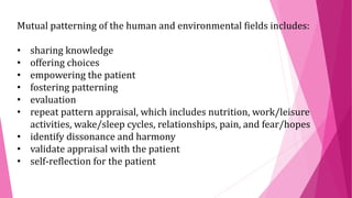 Mutual patterning of the human and environmental fields includes:
• sharing knowledge
• offering choices
• empowering the patient
• fostering patterning
• evaluation
• repeat pattern appraisal, which includes nutrition, work/leisure
activities, wake/sleep cycles, relationships, pain, and fear/hopes
• identify dissonance and harmony
• validate appraisal with the patient
• self-reflection for the patient
 