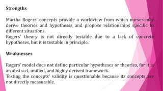Strengths
Martha Rogers’ concepts provide a worldview from which nurses may
derive theories and hypotheses and propose relationships specific to
different situations.
Rogers’ theory is not directly testable due to a lack of concrete
hypotheses, but it is testable in principle.
Weaknesses
Rogers’ model does not define particular hypotheses or theories, for it is
an abstract, unified, and highly derived framework.
Testing the concepts’ validity is questionable because its concepts are
not directly measurable.
 