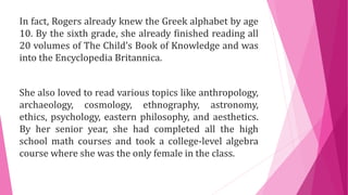 In fact, Rogers already knew the Greek alphabet by age
10. By the sixth grade, she already finished reading all
20 volumes of The Child’s Book of Knowledge and was
into the Encyclopedia Britannica.
She also loved to read various topics like anthropology,
archaeology, cosmology, ethnography, astronomy,
ethics, psychology, eastern philosophy, and aesthetics.
By her senior year, she had completed all the high
school math courses and took a college-level algebra
course where she was the only female in the class.
 