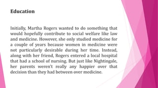 Education
Initially, Martha Rogers wanted to do something that
would hopefully contribute to social welfare like law
and medicine. However, she only studied medicine for
a couple of years because women in medicine were
not particularly desirable during her time. Instead,
along with her friend, Rogers entered a local hospital
that had a school of nursing. But just like Nightingale,
her parents weren’t really any happier over that
decision than they had between over medicine.
 