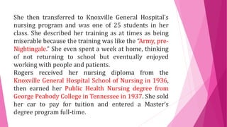 She then transferred to Knoxville General Hospital’s
nursing program and was one of 25 students in her
class. She described her training as at times as being
miserable because the training was like the “Army, pre-
Nightingale.” She even spent a week at home, thinking
of not returning to school but eventually enjoyed
working with people and patients.
Rogers received her nursing diploma from the
Knoxville General Hospital School of Nursing in 1936,
then earned her Public Health Nursing degree from
George Peabody College in Tennessee in 1937. She sold
her car to pay for tuition and entered a Master’s
degree program full-time.
 