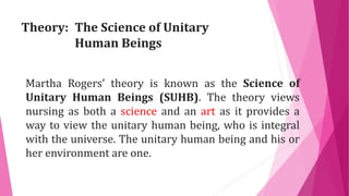 Theory: The Science of Unitary
Human Beings
Martha Rogers’ theory is known as the Science of
Unitary Human Beings (SUHB). The theory views
nursing as both a science and an art as it provides a
way to view the unitary human being, who is integral
with the universe. The unitary human being and his or
her environment are one.
 