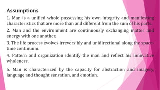 Assumptions
1. Man is a unified whole possessing his own integrity and manifesting
characteristics that are more than and different from the sum of his parts.
2. Man and the environment are continuously exchanging matter and
energy with one another.
3. The life process evolves irreversibly and unidirectional along the space-
time continuum.
4. Pattern and organization identify the man and reflect his innovative
wholeness.
5. Man is characterized by the capacity for abstraction and imagery,
language and thought sensation, and emotion.
 