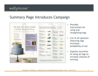 TM




Summary Page Introduces Campaign
                                                                                               • Provides
                                                                                                 instructions for
                                                                                                 using and
                                                                                                 recognizing tags

                                                                                               • List of all sponsors
                                                                                                 featuring tags
                                                                                                 increases
                                                                                                 probability of use

                                                                                               • Explains incentive
                                                                                                 of using all tags to
                                                                                                 increase chances of
                                                                                                 winning



      Copyright 2011 Nellymoser, Inc.   ●   Proprietary and Confidential ● www.nellymoser.com ● +1-781-645-1515     3
 