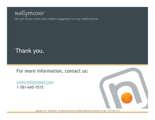 TM




We turn action codes into mobile engagement on any mobile phone.




Thank you.


 For more information, contact us:

 www.nellymoser.com
 1-781-645-1515




               Copyright 2011 Nellymoser, Inc.   ●   Proprietary and Confidential ● www.nellymoser.com ● +1-781-645-1515
 