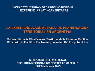 INFRAESTRUCTURA Y DESARROLLO REGIONAL:
EXPERIENCIAS LATINOAMERICANAS

LA EXPERIENCIA ACUMULADA DE PLANIFICACIÓN
TERRITORIAL EN ARGENTINA
Subsecretaría de Planificación Territorial de la Inversión Pública
Ministerio de Planificación Federal, Inversión Pública y Servicios

SEMINARIO INTERNACIONAL
“POLÌTICA REGIONAL NO CONTEXTO GLOBAL”
19/22 de Marzo 2013

 