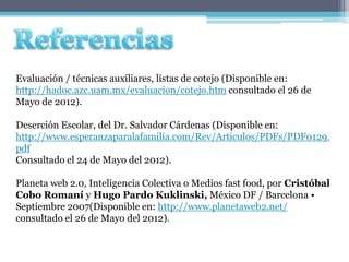Evaluación / técnicas auxiliares, listas de cotejo (Disponible en:
http://hadoc.azc.uam.mx/evaluacion/cotejo.htm consultado el 26 de
Mayo de 2012).

Deserción Escolar, del Dr. Salvador Cárdenas (Disponible en:
http://www.esperanzaparalafamilia.com/Rev/Articulos/PDFs/PDF0129.
pdf
Consultado el 24 de Mayo del 2012).

Planeta web 2.0, Inteligencia Colectiva o Medios fast food, por Cristóbal
Cobo Romaní y Hugo Pardo Kuklinski, México DF / Barcelona •
Septiembre 2007(Disponible en: http://www.planetaweb2.net/
consultado el 26 de Mayo del 2012).
 
