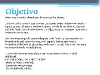 Evitar que los niños abandonen la escuela y los efectos.

Un buen padre puede hacer muchas cosas para evitar la deserción escolar,
el papá es una influencia poderosísima en la vida de los hijos. Cuando un
padre de familia esta interesado en sus hijos, estos se sienten estimulados a
responder a ese amor.

Crear conciencia que la escuela después de la familia y otro espacios de
formación de actitudes y valores, es el espacio determinante en la
formación individual, es el ambiente educativo para la formación humana
contemporánea de los individuos.

La deserción escolar tiene efectos tanto a nivel social como a nivel
individual .
A NIVEL SOCIAL LO EFECTOS SON:
•Afecta la fuerza de trabajo
•Son menos competentes
• Mas difíciles de calificar
 