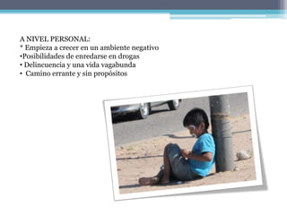 A NIVEL PERSONAL:
* Empieza a crecer en un ambiente negativo
•Posibilidades de enredarse en drogas
• Delincuencia y una vida vagabunda
• Camino errante y sin propósitos
 