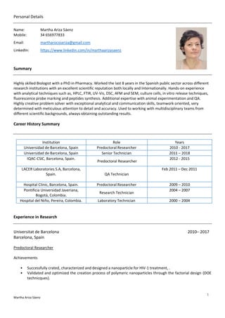 Martha Ariza Sáenz
1
Personal Details
Name: Martha Ariza Sáenz
Mobile: 34 656977833
Email: martharocioariza@gmail.com
LinkedIn: https://www.linkedin.com/in/marthaarizasaenz
Summary
Highly skilled Biologist with a PhD in Pharmacy. Worked the last 8 years in the Spanish public sector across different
research institutions with an excellent scientific reputation both locally and Internationally. Hands-on experience
with analytical techniques such as, HPLC, FTIR, UV-Vis, DSC, AFM and SEM, culture cells, in vitro release techniques,
fluorescence probe marking and peptides synthesis. Additional expertise with animal experimentation and QA.
Highly creative problem solver with exceptional analytical and communication skills, teamwork oriented, very
determined with meticulous attention to detail and accuracy. Used to working with multidisciplinary teams from
different scientific backgrounds, always obtaining outstanding results.
Career History Summary
Institution Role Years
Universidad de Barcelona, Spain Predoctoral Researcher 2010 - 2017
Universidad de Barcelona, Spain Senior Technician 2011 – 2018
IQAC-CSIC, Barcelona, Spain.
Predoctoral Researcher
2012 - 2015
LACER Laboratories S.A, Barcelona,
Spain. QA Technician
Feb 2011 – Dec 2011
Hospital Clinic, Barcelona, Spain. Predoctoral Researcher 2009 – 2010
Pontificia Universidad Javeriana,
Bogotá, Colombia.
Research Technician
2004 – 2007
Hospital del Niño, Pereira, Colombia. Laboratory Technician 2000 – 2004
Experience in Research
Universitat de Barcelona 2010– 2017
Barcelona, Spain
Predoctoral Researcher
Achievements
• Successfully crated, characterized and designed a nanoparticle for HIV-1 treatment, .
• Validated and optimized the creation process of polymeric nanoparticles through the factorial design (DOE
technicques).
 
