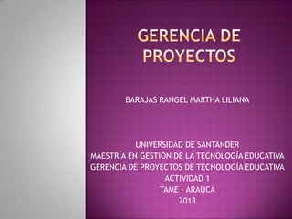 BARAJAS RANGEL MARTHA LILIANA
UNIVERSIDAD DE SANTANDER
MAESTRÍA EN GESTIÓN DE LA TECNOLOGÍA EDUCATIVA
GERENCIA DE PROYECTOS DE TECNOLOGÍA EDUCATIVA
ACTIVIDAD 1
TAME - ARAUCA
2013
 