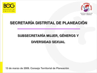 SECRETARÍA DISTRITAL DE PLANEACIÓN SUBSECRETARÍA MUJER, GÉNEROS Y  DIVERSIDAD SEXUAL  13 de marzo 13 13 de marzo de 2009. Consejo Territorial de Planeación  