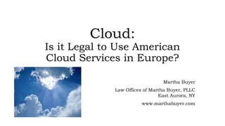 Cloud:
Is it Legal to Use American
Cloud Services in Europe?
Martha Buyer
Law Offices of Martha Buyer, PLLC
East Aurora, NY
www.marthabuyer.com
 