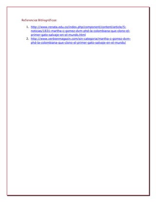 Referencias Bibliográficas:
1. http://www.renata.edu.co/index.php/component/content/article/5noticias/1831-martha-c-gomez-dvm-phd-la-colombiana-que-clono-elprimer-gato-salvaje-en-el-mundo.html
2. http://www.verbienmagazin.com/sin-categoria/martha-c-gomez-dvmphd-la-colombiana-que-clono-el-primer-gato-salvaje-en-el-mundo/

 