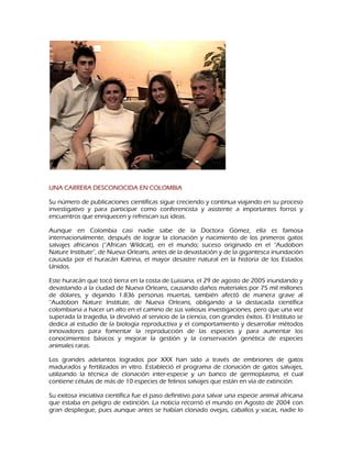 UNA CARRERA DESCONOCIDA EN COLOMBIA
Su número de publicaciones científicas sigue creciendo y continua viajando en su proceso
investigativo y para participar como conferencista y asistente a importantes forros y
encuentros que enriquecen y refrescan sus ideas.
Aunque en Colombia casi nadie sabe de la Doctora Gómez, ella es famosa
internacionalmente, después de lograr la clonación y nacimiento de los primeros gatos
salvajes africanos (“African Wildcat), en el mundo; suceso originado en el “Audobon
Nature Institute”, de Nueva Orleans, antes de la devastación y de la gigantesca inundación
causada por el huracán Katrina, el mayor desastre natural en la historia de los Estados
Unidos.
Este huracán que tocó tierra en la costa de Luisiana, el 29 de agosto de 2005 inundando y
devastando a la ciudad de Nueva Orleans, causando daños materiales por 75 mil millones
de dólares, y dejando 1.836 personas muertas, también afectó de manera grave al
“Audobon Nature Institute, de Nueva Orleans, obligando a la destacada científica
colombiana a hacer un alto en el camino de sus valiosas investigaciones, pero que una vez
superada la tragedia, la devolvió al servicio de la ciencia, con grandes éxitos. El Instituto se
dedica al estudio de la biología reproductiva y el comportamiento y desarrollar métodos
innovadores para fomentar la reproducción de las especies y para aumentar los
conocimientos básicos y mejorar la gestión y la conservación genética de especies
animales raras.
Los grandes adelantos logrados por XXX han sido a través de embriones de gatos
madurados y fertilizados in vitro. Estableció el programa de clonación de gatos salvajes,
utilizando la técnica de clonación inter-especie y un banco de germoplasma, el cual
contiene células de más de 10 especies de felinos salvajes que están en vía de extinción.
Su exitosa iniciativa científica fue el paso definitivo para salvar una especie animal africana
que estaba en peligro de extinción. La noticia recorrió el mundo en Agosto de 2004 con
gran despliegue, pues aunque antes se habían clonado ovejas, caballos y vacas, nadie lo

 
