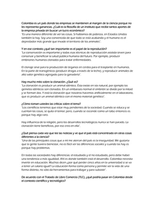 Colombia es un país donde las empresas se mantienen al margen de la ciencia porque no
les representa ganancias. ¿Cuál es la filosofía de un instituto que recibe tantos aportes de
la empresa privada sin buscar un lucro económico?
"Es una manera diferente de ver las cosas. Si hablamos de pobreza, en Estados Unidos
también la hay. Soy una convencida de que todo se está acabando y el humano es el
depredador más grande que invade el territorio de los animales".
Y en ese contexto ¿qué tan importante es el papel de la reprodución?
"La conservación es importante y todas esas técnicas de reproducción asistida sirven para
conservar y beneficiar la salud pública humana del futuro. Por ejemplo, producir
embriones humanos clonados para tratar enfermedades.
El clonaje sirve para la producción de órganos en cerdos para el trasplante en humanos.
En la parte de transgénicos (producir drogas a través de la leche), y reproducir animales de
alto valor genético agregado para la ganadería".
Hay mucho mito sobre la clonación. ¿Qué es?
"La clonación es producir un animal idéntico. Ésta existe en vía natural, por ejemplo los
gemelos idénticos son clonados. En un embarazo normal el embrión se divide por la mitad
y se forman dos. Y está la clonación que nosotros hacemos artificialmente en el laboratorio,
que es producir un animal idéntico con el mismo material genético".
¿Cómo toman ustedes las críticas sobre el tema?
"Los científicos tenemos que estar muy pendientes de la sociedad. Cuando se educa y se
cuentan las cosas, se quita el temor; pero, cuando se esconde como un tabú entonces es
porque hay algo raro.
Hay influencia de la religión, pero los desarrollos tecnológicos nunca se han parado. La
clonación tiene beneficios, por eso creo en ella".
¿Qué piensa cada vez que lee las noticias y ve que el país está concentrado en otras cosas
diferentes a la ciencia?
"Una de las principales cosas que a mí me aterran del país es la inseguridad. Me gustaría
que la gente tuviera bienestar, no es fácil ver las diferencias sociales y cuando las hay es
porque hay problemas.
En todas las sociedades hay diferencias: el estudiado y el no estudiado, pero debe haber
una tendencia a más igualdad. Ahí es donde también está el desarrollo. Colombia necesita
invertir en educación. Muchos dicen ¿por qué perder cinco años en la universidad si se va
a tener un salario igual? La educación forma como persona y permite ver la vida de una
forma distinta, no sólo da herramientas para trabajar y para subsistir".
De acuerdo con el Tratado de Libre Comercio (TLC), ¿qué podría pasar en Colombia desde
el contexto científico y tecnológico?

 