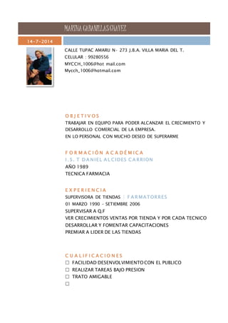 MARTHA CABANILLAS CHAVEZ 
14-7-2014 
CALLE TUPAC AMARU N· 273 J.B.A. VILLA MARIA DEL T. 
CELULAR : 99280556 
MYCCH_1006@hot mail.com 
Mycch_1006@hotmail.com 
O B J E T I V O S 
TRABAJAR EN EQUIPO PARA PODER ALCANZAR EL CRECIMIENTO Y 
DESARROLLO COMERCIAL DE LA EMPRESA. 
EN LO PERSONAL CON MUCHO DESEO DE SUPERARME 
F O R M A C I Ó N A C A D É M I C A 
I . S . T D A NI E L A L CIDES C A RRION 
AÑO 1989 
TECNICA FARMACIA 
E X P E R I E N C I A 
SUPERVISORA DE TIENDAS | F A RMATORRE S 
01 MARZO 1990 – SETIEMBRE 2006 
SUPERVISAR A Q.F 
VER CRECIMIENTOS VENTAS POR TIENDA Y POR CADA TECNICO 
DESARROLLAR Y FOMENTAR CAPACITACIONES 
PREMIAR A LIDER DE LAS TIENDAS 
C U A L I F I C A C I O N E S 
 FACILIDAD DESENVOLVIMIENTO CON EL PUBLICO 
 REALIZAR TAREAS BAJO PRESION 
 TRATO AMIGABLE 
 
 