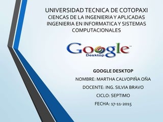 UNIVERSIDADTECNICA DE COTOPAXI
CIENCAS DE LA INGENIERIAY APLICADAS
INGENIERIA EN INFORMATICAY SISTEMAS
COMPUTACIONALES
GOOGLE DESKTOP
NOMBRE: MARTHA CALVOPIÑA OÑA
DOCENTE: ING. SILVIA BRAVO
CICLO: SEPTIMO
FECHA: 17-11-2015
 