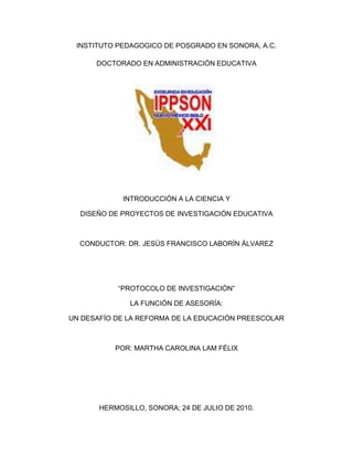 INSTITUTO PEDAGOGICO DE POSGRADO EN SONORA, A.C.<br />DOCTORADO EN ADMINISTRACIÓN EDUCATIVA<br />2057400153670<br />INTRODUCCIÓN A LA CIENCIA Y<br />DISEÑO DE PROYECTOS DE INVESTIGACIÓN EDUCATIVA<br />CONDUCTOR: DR. JESÚS FRANCISCO LABORÍN ÁLVAREZ<br />“PROTOCOLO DE INVESTIGACIÓN”<br />LA FUNCIÓN DE ASESORÍA: <br />UN DESAFÍO DE LA REFORMA DE LA EDUCACIÓN PREESCOLAR<br /> <br />POR: MARTHA CAROLINA LAM FÉLIX<br /> <br />HERMOSILLO, SONORA; 24 DE JULIO DE 2010.<br />INTRODUCCIÓN<br />La reforma curricular de la educación preescolar, como proceso de cambio,  tiene como finalidad contribuir a la transformación y al mejoramiento de las prácticas pedagógicas, orientándolas a favorecer en los niños el desarrollo de competencias, por lo que  implica cambios en las concepciones que por mucho tiempo han predominado acerca de los niños y niñas, sus procesos de desarrollo y aprendizaje y, en consecuencia, acerca de lo que corresponde a la escuela hacer para favorecer aprendizajes.<br /> Los desafíos a los que se enfrentan los agentes educativos para implementar la reforma educativa actual representan un gran compromiso, disposición y conocimiento de los tiempos que actualmente estamos viviendo y sus implicaciones en la práctica, es decir se requiere que los docentes estén preparados, a través de la actualización permanentemente, para conocer los nuevos enfoques pedagógicos en el proceso enseñanza aprendizaje para enriquecer y fortalecer las estrategias de enseñanza.<br />Transformar las practicas educativas, no es tarea fácil, por eso representa un gran reto, hay docentes que se resisten al cambio, ¿qué hacer para que éstos modifiquen su quehacer? Aquí entra en juego la función de asesoría a través de tareas de información, divulgación, pero fundamentalmente la promoción y guía de un proceso de aprendizaje profesional que lo lleve a la reflexión de su propia práctica y sus impactos en la formación de niños y niñas. <br />La asesora, a través de la observación, registro de análisis de la práctica con los docentes, ayuda a resolver problemas concretos a los que se enfrentan las educadoras y contribuye al desarrollo de competencias profesionales en los asesorados.<br />El presente proyecto de investigación tiene como finalidad analizar en qué consisten los cambios que promueve la reforma de la educación preescolar en concepciones desde el ámbito de su función como asesora, a través de la reflexión de su intervención, que le permitan desarrollar un Programa Individual para su actualización, que le brinde elementos teóricos y herramientas necesarias para desarrollar tareas de asesoría que promuevan procesos de cambio en el personal docente de educación preescolar.<br />Antecedentes<br />La educación preescolar en México<br />Los programas de educación preescolar en México han sufrida algunos cambios drásticos en sus concepciones acerca de cómo hemos visto y considerado a los niños pequeños.<br />Rosaura Zapata señala que en los primeros Jardines de Niños (Kindergarden) que hubo en el país se realizaban ejercicios con los dones de Fröebel, uso de las ocupaciones propiamente dichas, tales como: picar, coser, entrelazar, tejer, doblar y recortar; cuentos y conversaciones, cantos y juegos, trabajos en la mesa de arena y los relacionados con la naturaleza, como son los cuidados de plantas y animales domésticos. Como ejemplo menciona el programa de 1903 por  “Enrique Pestalozzi”. En este se consideraba que la finalidad del jardín de niños era “educar al párvulo de acuerdo a su naturaleza física, moral e intelectual, valiéndose para ello de las experiencias que adquiere el niño en su hogar, en la comunidad y en la naturaleza”, se planeaba semanalmente por medio de centros de interés.<br />En el programa de 1942 el planteamiento era similar al anterior, se fincaba en las experiencias que el párvulo tenia a través de sus relaciones con el hogar, la comunidad y la naturaleza, el jardín de niños era una continuación del hogar, estimulándolo para que siguiera aprendiendo.<br />En 1962 se introdujo un programa que en sus fundamentos tomaba en cuenta los intereses, las necesidades, el desenvolvimiento biopsíquico y la adecuada conducción emotiva del niño. Se planteaban trabajos sencillos para facilitar el paso de la informal a lo formal, favorecer actitudes artísticas, capacidad creadora, la iniciativa, la confianza en sí mismo, el amor a la verdad y el sentido de cooperación y responsabilidad. Se consideraba de carácter global porque coordinaba “las actividades mentales, motrices y sociales para resolver asuntos que darían nociones de conocimientos” y cíclico, porque era único para los tres grados y la educadora lo adaptaría al grado de madurez de los niños; estaba organizado en cinco áreas de trabajo y los siguientes centros de interés: el hogar, la comunidad y la naturaleza, además de las cuatro estaciones del año.<br />El programa de educación preescolar de 1981 adopto el enfoque psicogenético de Jean Piaget sobre el desarrollo y el pensamiento de los niños al campo de la educación y la didáctica, este enfoque destacaba las siguientes características: el niño es un sujeto cognoscente, que construye su mundo a través de las acciones y reflexiones que realiza al relacionarse con los objetos, acontecimientos y procesos que conforman su realidad. El niño preescolar se ubica en el período preoperatorio, según el enfoque psicogenético. Durante este el pensamiento del niño recorre etapas que van desde el egocentrismo hasta una forma de pensamiento que se va adaptando a los demás y a la realidad objetiva.<br />En 1992, el respeto a las necesidades e intereses de los niños, así como su capacidad de expresión y juego para favorecer su socialización, son los principios que fundamentan dicho programa. El niño preescolar expresa de distintas formas, una intensa búsqueda personal de satisfacciones corporales e intelectuales, es alegre, tiene interés y curiosidad por saber, indagar, explorar, tanto con el cuerpo como a través de la lengua que habla.<br />El nuevo Programa de Educación Preescolar<br />La Reforma de la Educación Preescolar  realizada en 2004 se fundamenta en que se requiere considerar los aportes recientes de la investigación sobre el desarrollo y aprendizaje infantiles, de modo que los niños y niñas tengan oportunidades para continuar desarrollando las capacidades que ya  poseen, de ahí que participar en esta transición al cambio de la currícula, permite visualizar desde diferentes perspectivas  los cambios pedagógicos necesarios que respondan a la sociedad cambiante de la cual formamos parte.<br />Un elemento esencial en el proceso de reforma en la educación preescolar es la reflexión sobre la práctica; esto ha sido con el propósito central de impulsar la revisión de las funciones y prácticas propias, valorarlas desde la perspectiva de la reforma y con esos elementos –entre otros, que evidentemente implican el estudio- estar en posición de identificar aquello que es necesario modificar, eliminar e incorporar. <br />La reforma como cualquier otra acción que busca el cambio educativo implica una serie de desafíos, por los múltiples factores que inciden para promoverse renovaciones a lo que ya se está haciendo tradicionalmente, debido a que se demanda formas distintas de actuar y de pensar de autoridades, directivos, docentes y sobre todo de personal de asesoría técnico pedagógico, como promotores e impulsores e cambio.<br />Resalta entonces la importancia de la función de asesoría para lograr transitar del discurso a la práctica, el asesor deberá ser capaz de reconocer y valorar los saberes de las docentes y del colectivo escolar para promover el intercambio, análisis y reflexión que propicien un trabajo más especializado y contextualizado acorde a las necesidades y ritmos de aprendizaje de cada docente.<br />La asesoría  ha representado una pieza fundamental como facilitadores  en acciones de capacitación con el Curso de formación y actualización profesional para personal docente de educación Preescolar y los Talleres Generales de Actualización (TGA), además del trabajo de seguimiento, orientación y acompañamiento a la implementación del programa.<br />Considerando que la función de asesoría consiste en un  conjunto de acciones sistemáticas promovidas por una educadora experta, es decir, que cuenta con los elementos suficientes (conocimiento de la propuesta pedagógica, sus fundamentos e implicaciones, de conocimiento de la práctica y experiencia en las formas de trabajo que se impulsan) para ayudar a las educadoras a desarrollar conscientemente prácticas educativas congruentes con los propósitos y los principios pedagógicos del programa, cada vez con mayor autonomía. <br />En este sentido es importante reflexionar que la difusión de un programa, la capacitación a través de cursos, talleres, etc., pueden ser muy útiles pero no determinan que los docentes ya cuenten con las competencias necesarias para el desempeño de sus funciones. A partir de la reforma curricular se demanda otra forma de intervención, principalmente como  guía, orientadora y promotora del aprendizaje profesional de sus asesorados.<br />Por lo tanto es importante considerar el perfil de la asesora que se requiere en el enfoque   de la reforma curricular, en la que se establece que deben: <br />Tener dominio de los planteamientos del programa, es decir ser una educadora experta, congruente con los propósitos y principios pedagógicos en función de las necesidades del asesorado.<br />Poseer una formación académica y  docente acorde con la función educativa que desempeñan. <br />Tener disposición para el trabajo colaborativo e interdisciplinario, y ser abiertos a la crítica.<br />Ayuda a resolver problemas concretos a los que se enfrentan las educadoras para centrar el trabajo en las competencias a favorecer en sus alumnos y contribuir  al desarrollo de competencias profesionales en los asesorados.<br />Es la vía para asegurar los cambios que se den en un proceso lento, pero sostenido.<br />Reflejarse para la acción, promoviendo prácticas conscientes del asesorado.<br />Debe diseñar opciones de solución para aprender (estudio, diálogo, experiencias compartidas.<br />Conocer la cultura escolar, enfrentar tareas concretas, guiar para actuar y pensar.<br />Inspirar confianza, actuar con ética y brindar apoyo moral.<br />Saber lo que se impulsa, estar un paso adelante- explicación, argumentación  y ejemplificación.<br />Apreciar su trabajo docente, proyectar actitudes positivas en sus asesorados y obtener el reconocimiento de la comunidad. <br />Poseer autoridad moral para trasmitir valores. <br />Dominar los procesos que favorecen la generación, apropiación y aplicación del conocimiento. <br />Fomentar la comunicación y el trabajo en equipo. <br />Participar activamente en programas de actualización y superación docente.<br />Justificación<br />La reforma iniciada en el 2002, tiene como finalidad principal la transformación y el mejoramiento de las practicas pedagógicas en el aula y en la escuela, de manera que las niñas y los niños dispongan, en todo momento, de oportunidades de aprendizaje interesantes y retadoras que propicien el logro de competencias, partiendo siempre de los saberes y las capacidades que poseen. <br />Para ello es necesaria la transformación y en muchos de los casos, la sustitución de prácticas sedimentarias, por prácticas diferentes o nuevas, que demandan a las educadoras formas distintas de actuar y de pensar el trabajo cotidiano.<br />Por lo que, la reforma educativa requiere de las asesoras, que cuenten con los elementos suficientes de conocimiento del programa de educación preescolar, sus fundamentos e implicaciones, de conocimiento de la práctica y experiencia en las formas de trabajo que se impulsan, de tal manera que esto permita ayudar a las educadoras a desarrollar conscientemente prácticas educativas congruentes acordes al nuevo modelo.<br />Planteamiento del problema<br />En la reforma curricular de la educación preescolar, el cambio representa un proceso de aprendizaje. La apropiación de los planteamientos del Programa de Educación Preescolar 2004 requiere de la reflexión y el análisis de la experiencia, lo que implica centrarse en el trabajo educativo que se realiza con los niños y niñas.<br />Este proceso ha logrado importantes avances, pero el reto de  transformar las prácticas docentes sigue siendo muy grande, transitar del discurso a la práctica representa un gran desafío para todos los involucrados en este proceso. Lo anterior refleja que es necesario la función de asesoría, sustentada en la actualización permanente,  para impulsar cambios en las prácticas pedagógicas de acuerdo a los planteamientos del programa vigente que se reflejen en el trabajo con los niños y niñas.<br />A partir de la implementación del PEP se ha dejado ver la diversidad de ritmos sobre  su comprensión  y  las acciones para impulsar la reforma, lejos de ser un logro generalizado, en muchos casos ha persistido como problema. Por lo tanto es necesario reflexionar en lo que respecta a La función de asesoría: Un desafío de la reforma de educación preescolar, ¿En qué consisten los cambios que pretende la reforma  en concepciones y prácticas?<br />Preguntas de investigación<br />Resulta entonces necesario reflexionar a los cuestionamientos <br />¿Por qué y para qué es necesario asesorar?<br />¿Cómo detectar necesidades de asesoría?<br />¿Cómo atender los problemas pedagógicos que enfrentan las educadoras?<br />¿Qué estrategias utilizar?<br />¿Cómo realizar un proceso sistemático de recopilación de información?<br />¿Cuáles son las condiciones para impulsar los cambios en las prácticas?<br />¿En qué aspectos focalizar la asesoría para el proceso de reforma?<br />Hipótesis<br />La función de asesoría como elemento clave en la consolidación de la Reforma del Programa de Educación Preescolar.<br />Objetivo general<br />Analizar en qué consisten los cambios que promueve la reforma de la educación preescolar en  concepciones desde el ámbito de su función como asesora e identificar los elementos teóricos y herramientas necesarias para desarrollar tareas de asesoría que promuevan procesos de cambio en el personal docente de educación preescolar,  a través del análisis sistemático de su práctica y de las educadoras,  para el diseño de estrategias y propuestas de solución que contribuyan a mejorar la labor docente.<br />Plan metodológico<br />En cuanto a la metodología es importante mencionar que si se considera a la práctica educativa, como objeto de estudio, implica desarrollar un procedimiento de investigación cualitativa.<br />En las investigaciones bajo el paradigma cualitativo la participación de las personas que intervienen es parte central de ésta y se orientan en comprender una realidad social, en donde la reflexión juega un papel importante.<br />Bajo este paradigma se desarrollan diversos conceptos que describen realidades múltiples; realidades que son estudiadas y analizadas a partir de la experiencia del investigador, cuyo propósito es generar información ordenada para comprender mejor los contextos investigados y analizados.<br />Las instituciones escolares, consideradas organizaciones sociales, se inscriben en este tipo de investigaciones que lo que buscan es comprender un fenómeno social y en este caso, poder actuar sobre él.<br />Dentro de la investigación cualitativa se inscriben diversas tipologías, entre las cuales se encuentra la investigación-acción, que es la que se habrá de seguir en el presente trabajo.<br />La finalidad de la investigación-acción es resolver problemas cotidianos e inmediatos y mejorar prácticas concretas. Su propósito fundamental se centra en aportar información que guíe la toma de decisiones para programas, procesos y reformas estructurales. Sandín (citado por Hernández, 2006) señala que la investigación-acción pretende, esencialmente, “propiciar el cambio social, transformar la realidad y que las personas tomen conciencia de su papel en ese proceso de transformación” (Pág. 706).<br />7.1. Definición de variables<br />Conceptual<br />La función del Asesor Técnico Pedagógico<br />El trabajo docente<br />Operacional<br />Como Asesor Técnico Pedagógico de educación inicial, una de mis tareas es verificar que se cumpla con los planes y programas establecidos por la SEP, orientar y asesorar al personal docente y de apoyo con objeto de optimizar la aplicación de los planes, así como la conducción del proceso enseñanza aprendizaje.<br />La intervención educativa en el aula.<br />7.2. Población y muestra<br />Para su desarrollo es fundamental determinar la población y muestra, por lo tanto la población serán las  educadoras de preescolar  de los Centros de Desarrollo Infantil oficiales, que se encuentran dentro de la Zona Escolar 002 de Educación Inicial, en la cual laboro.<br />Estos son: Centro de Desarrollo Infantil No. 2 SEC, Centro de Desarrollo Infantil No. 1 del Gobierno del Estado, Centro de Desarrollo Infantil No. 2 del Gobierno del Estado, Centro de Desarrollo Infantil “Dulce Bienestar” del H. Ayuntamiento y el Centro de Desarrollo Infantil de la Universidad de Sonora.<br />7.3. Instrumentos<br />Para poder hacer un diagnóstico real de la situación se aplicaran algunos instrumentos para recabar información que nos permitiera sustentar el presente trabajo de investigación. Los instrumentos que se aplicaran son:<br />Selección de referencias documentales actualizadas, instituciones y expertos sobre las implicaciones de la función de asesoría en el proceso de reforma de la educación preescolar.<br />Aplicación de instrumentos de seguimiento a la intervención de la educadora.<br />Aplicación de encuestas a educadoras y directoras de los centros.<br />Registros en el diario de trabajo de las observaciones realizadas en la visitas de acompañamiento.<br />Video grabación de prácticas educativas.<br />Identificar criterios para el análisis de las prácticas de acuerdo a los planteamientos del Programa de educación preescolar.<br />Resultados de la investigación, análisis de los datos emitidos de las encuestas, registros anecdotarios en el diario de trabajo, análisis de videograbaciones,  etc.<br />Estrategias alternativas de solución <br />Estrategia “A”Estrategia “B”Estrategia “C”Estrategia “N”RECURSOS(de infraestructura y de equipamiento didáctico)Materiales de apoyo para actualización de las educadorasRevisar los materiales de apoyo que utilizan las educadoras: revisar sus contenidos para valorar si son congruentes con lo que establece el programaPromover la compra de materiales didácticos acordes a las necesidades del jardín de niñosPromover el mejoramiento de la infraestructura y mobiliario del jardín de niños RECURSOS PERSONALES Y PROFESIONALESObservar el trabajo en sala de las educadoras para dar seguimiento a la implementación de la reforma y brindar asesoríaImpulsar la participación del personal directivo, técnico y docente en las acciones de actualizaciónPromover la formación y actualización continua del personal directivo, técnico y docenteFortalecer los espacios de trabajo y estudio de las educadorasMÉTODOS(didácticas, programas, proyectos, procedimientos)Analizar diferentes metodologías que se pueden utilizar en el desarrollo de situaciones didácticasAnalizar el programa de preescolar con el fin de entender su enfoquePromover la experimentación pedagógica en el personal docenteBrindar asesoría sobre la planificación didáctica y del trabajo en salaCULTURA(valores, tradiciones, normas)Promover la práctica de valores en el trabajo cotidiano en el aulaRescatar costumbres y tradiciones de nuestra región Fomentar los valores patrios en los niñosCONTEXTO SOCIAL Y LOCALPromover la participación de los padres de familia en las distintas actividades que se realicen en el jardín de niñosInvitar a la comunidad escolar a participar en las distintas actividades que se realicen en el jardín de niñosInformar a los padres de familia acerca de los propósitos fundamentales del programa<br />7.4. Secuencia de análisis<br />Para poder hacer un análisis real de la situación, primeramente se aplicara un cuestionario a las educadoras acerca de la intervención docente que realizan en el aula, para ubicar cual es su percepción desde la propia práctica, que es donde se viene a materializar realmente cualquier reforma que se hace a los planes y programas educativos. Después una guía de observación para constatar las respuestas dadas al cuestionario.<br />Realizar visitas de acompañamiento a las educadoras para observar el trabajo en el aula y poder realizar un programa de asesorías de acuerdo a lo observado, así como un registro de las actividades que éstas lleven a cabo.<br />Recabar información acerca de la función de asesoría, así como de las investigaciones más recientes acerca del desarrollo del niño y procesos de aprendizaje.<br />Plan de trabajo<br />CRONOGRAMASeptiembreOctubreNoviembreDiciembre1234123412341234Recolección de datosAnálisis de datosResultadosMarco teóricoInforme de investigaciónBorrador tesisRecomendacionesEntrega del informe<br />Referencias bibliográficas<br />Hernández, R., Fernández, C., Baptista, P. (2006). Metodología de la investigación. 4° edición. México: McGraw Hill.<br />Secretaría de Educación   Pública. (2004).  Programa de Educación Preescolar.  SEP, México.<br />Secretaría de Educación Pública (2006). La implementación de la reforma curricular en la educación preescolar: orientaciones para fortalecer el proceso en las entidades federativas. SEP, México.<br />