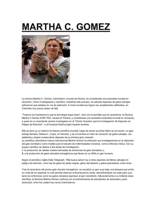 MARTHA C. GOMEZ
La doctora Martha C. Gómez, colombiana, oriunda de Pereira, es considerada una autoridad mundial en
clonación. Como investigadora y científica, mediante este proceso, ha salvado especies de gatos salvajes
(africanos) que estaban en vía de extensión. A nivel mundial sus logros son ampliamente calificados, en
Colombia muy pocos saben de ella.
“Todavía me impresiona lo que la tecnología logra hacer”, dice con la sencillez que la caracteriza, la Doctora
Martha C Gomez DVM. PhD, nacida en Pereira, y considerada una verdadera autoridad mundial en clonación,
a quien en su importante carrera investigativa en el “Centro Audubon para la Investigación de Especies en
Peligro de Extinción”, ni el Huracán Katrina logró hacerla rendirse.
Ella ya tiene ya un sitial en la historia científica mundial, luego de clonar al primer felino en el mundo, un gato
salvaje llamado “Ditteaux”, (copia, en francés), y de convertirse en líder de clonación de gatos salvajes, con
adelantos y logros consecutivos después de su primera gran creación.
La científica colombiana noticia internacional Martha Gómez ha enfocado sus investigaciones en la utilización
del gato doméstico como modelo para el estudio de enfermedades humanas, como la fibrosis cística. Con su
equipo científico se dedica a dos áreas de investigación:
1. la producción de células madres derivadas de embriones de gato doméstico y,
2. a la producción de gatos clonados transgénicos que lleven en su DNA un gen humano.
Según el periódico inglés Daily Telegraph, “Ella busca salvar hoy a otras especies de felinos salvajes en
peligro de extinción, como las de gatos de patas negras, gatos del desierto y gatos pescadores, entre otros.
Tras el nacimiento del primer gato clonado transgénico, se visualizó un gen suyo bajo una lámpara que emite
un onda de luz especial, lo cual permite observar la fluorescencia verde, demostrándose con este paso que,
tanto los embriones como los gatos clonados expresan el gen transferido. Adicionalmente a su brillante tarea
científica, la Doctora Martha Gómez continúa con el entrenamiento de estudiantes de doctorado y post-
doctorado, entre los cuales hay varios Colombianos.
 
