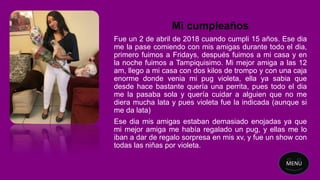 Mi cumpleaños
Fue un 2 de abril de 2018 cuando cumpli 15 años. Ese dia
me la pase comiendo con mis amigas durante todo el dia,
primero fuimos a Fridays, después fuimos a mi casa y en
la noche fuimos a Tampiquisimo. Mi mejor amiga a las 12
am, llego a mi casa con dos kilos de trompo y con una caja
enorme donde venia mi pug violeta, ella ya sabia que
desde hace bastante quería una perrita, pues todo el dia
me la pasaba sola y quería cuidar a alguien que no me
diera mucha lata y pues violeta fue la indicada (aunque si
me da lata)
Ese dia mis amigas estaban demasiado enojadas ya que
mi mejor amiga me había regalado un pug, y ellas me lo
iban a dar de regalo sorpresa en mis xv, y fue un show con
todas las niñas por violeta.
MENU
 