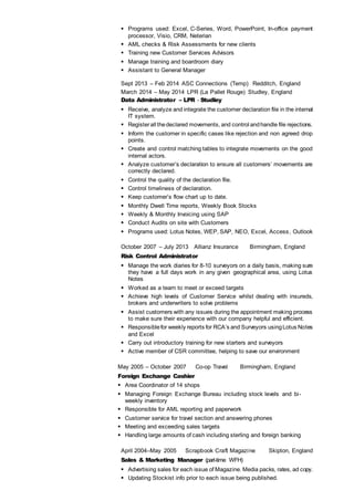  Programs used: Excel, C-Series, Word, PowerPoint, In-office payment
processor, Visio, CRM, Neterian
 AML checks & Risk Assessments for new clients
 Training new Customer Services Advisors
 Manage training and boardroom diary
 Assistant to General Manager
Sept 2013 – Feb 2014 ASC Connections (Temp) Redditch, England
March 2014 – May 2014 LPR (La Pallet Rouge) Studley, England
Data Administrator – LPR - Studley
 Receive, analyze and integrate the customer declaration file in the internal
IT system.
 Registerall thedeclared movements, and control andhandle file rejections.
 Inform the customer in specific cases like rejection and non agreed drop
points.
 Create and control matching tables to integrate movements on the good
internal actors.
 Analyze customer’s declaration to ensure all customers’ movements are
correctly declared.
 Control the quality of the declaration file.
 Control timeliness of declaration.
 Keep customer’s flow chart up to date.
 Monthly Dwell Time reports, Weekly Book Stocks
 Weekly & Monthly Invoicing using SAP
 Conduct Audits on site with Customers
 Programs used: Lotus Notes, WEP, SAP, NEO, Excel, Access, Outlook
October 2007 – July 2013 Allianz Insurance Birmingham, England
Risk Control Administrator
 Manage the work diaries for 8-10 surveyors on a daily basis, making sure
they have a full days work in any given geographical area, using Lotus
Notes
 Worked as a team to meet or exceed targets
 Achieve high levels of Customer Service whilst dealing with insureds,
brokers and underwriters to solve problems
 Assist customers with any issues during the appointment making process
to make sure their experience with our company helpful and efficient.
 Responsiblefor weekly reports for RCA’s and Surveyors usingLotus Notes
and Excel
 Carry out introductory training for new starters and surveyors
 Active member of CSR committee, helping to save our environment
May 2005 – October 2007 Co-op Travel Birmingham, England
Foreign Exchange Cashier
 Area Coordinator of 14 shops
 Managing Foreign Exchange Bureau including stock levels and bi-
weekly inventory
 Responsible for AML reporting and paperwork
 Customer service for travel section and answering phones
 Meeting and exceeding sales targets
 Handling large amounts of cash including sterling and foreign banking
April 2004–May 2005 Scrapbook Craft Magazine Skipton, England
Sales & Marketing Manager (part-time WFH)
 Advertising sales for each issue of Magazine. Media packs, rates, ad copy.
 Updating Stockist info prior to each issue being published.
 