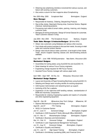  Obtaining new advertising clientele or stockists from various sources, and
liaison with existing customers.
 Also wrote a column for their magazine about Scrapbooking.
Nov 2003–May 2005 Scrapbook Mad Birmingham, England
Store Manager
 Responsible for Inventory, Ordering, Despatching Products
 Day-to-Day duties, Opening & Closing shop, Customer Service, Register
checkout, restocking products.
 Processing mail orders & email orders, packing, invoicing, and charging
customer cards.
 Managing & training employees. Design & Format Classes for customers.
Teach customer classes in shop.
July 2003 –Nov 2003 The Scrapbook House Banbury, England
Trade Sales Manager & Instructor/Designer (full time WFH)
 Obtain new customers using Database and various other sources.
 Visit clients with product samples to discuss their needs, focusing on retail
sales and customer product desires.
 Design class kits for various trade customers, to be taught to their clients.
Travel around England teaching classes and demonstrating products
available.
Sept 1997 – June 1998 RVSI/Systemation New Berlin, Wisconsin USA
Mechanical Designer
 Assemblies for tooling plates using AutoCAD lite and AutoCAD r14.
 Detail drawings for various Focus Factory engineers.
 Engineering change requests for 495 Focus Factory.
 Assisted Focus Factory manager with various paper work.
April 1989 – Sept 1997 Dri-Tec, Inc Milwaukee, Wisconsin USA
Mechanical Design Engineer
 Layout and Assembly of Paper Converting Machinery using AutoCAD r13.
 Detailing and Design work including retrofits for existing equipment.
 CAD System Administrator and networking back-up support.
 Authoring of Dri-Tec’s website.
 Supervision of the night-time shift handling redraws, standardization of
BOM and machinery components.
 Responsible for ordering Engineering supplies and repairs of computers
and other engineering equipment.
Education Sept 88 – Dec 89 Milwaukee Area Tech College Milwaukee, WI
 Diploma Mechanical & Computer Drafting
Sept 06 – Jan 07 TTC Training Birmingham, England
 NVQ 2 in Customer Service
Jan 13 – June 13 Somerset College Birmingham, England
 Certificate in OCR Essential IT Skills (Microsoft Office 2003/2007)
July 13 – Nov 13 Wolverhampton College Birmingham, England
 Certificate in Business and Administration
Dec 14 – Feb 14 Somerset College Birmingham, England
 Certificate in Lean Organisational Management Techniques
Jun 15 – Aug 15 Somerset College Birmingham, England
 Certificate in Equality and Diversity
July 15 – July 15 High Speed Training Birmingham, England
 Certificate in Anti-Money Laundering (AML) and Financial Crime
 