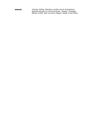 Interests Teaching Crafting. Attending a monthly club for Scrapbooking.
Spending time with my kids and husband. Reading. Genealogy.
Member of DAR. Days out around England, viewing its vast history.
 