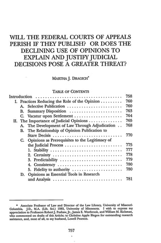 WILL THE FEDERAL COURTS OF APPEALS
PERISH IF THEY PUBLISH? OR DOES THE
DECLINING USE OF OPINIONS TO
EXPLAIN AND JUSTIFY JUDICIAL
DECISIONS POSE A GREATER THREAT?
MARTHAJ. DRAGICH*
TABLE OF CONTENTS
Introduction ............. ....................... 758
I. Practices Reducing the Role of the Opinion ......... 760
A. Selective Publication ........................ 760
B. Summary Disposition ...................... 763
C. Vacatur upon Settlement .................... 764
II. The Importance of'Judicial Opinions .............. 765
A. The Development of Law Through Adjudication .. 768
B. The Relationship of Opinion Publication to
Stare Decisis .............................. 770
C. Opinions as Prerequisites to the Legitimacy of
the Judicial Process ......................... 775
1. Stability . .............................. 777
2. Certainty .............................. 778
3. Predictability .......................... 779
4. Consistency ........................... 780
5. Fidelity to authority ...................... 780
D. Opinions as Essential Tools in Research
and Analysis ............................. 781
* Associate Professor of Law and Director of the Law Library, University of Missouri-
Columbia. J.D., MA. (Lib. Sci.) 1983, University of Minnesota. I wish to express my
appreciation to Professors RobertJ. PushawJr.,James E. Westbrook, and William M. Richman,
who commented on drafts of this Article; to Christine Apple Blegen for outstanding research
assistance, and, most of all, to my husband, Lowell Pearson.
 