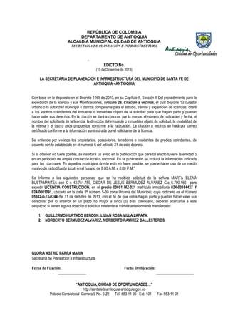 REPÚBLICA DE COLOMBIA
DEPARTAMENTO DE ANTIOQUIA
ALCALDÍA MUNICIPAL CIUDAD DE ANTIOQUIA
SECRETARÌA DE PLANEACIÒN E INFRAESTRUCTURA

-

EDICTO No.
(10 de Diciembre de 2013)

LA SECRETARIA DE PLANEACION E INFRAESTRUCTURA DEL MUNICIPIO DE SANTA FE DE
ANTIOQUIA - ANTIOQUIA
Con base en lo dispuesto en el Decreto 1469 de 2010, en su Capítulo II, Sección II Del procedimiento para la
expedición de la licencia y sus Modificaciones, Artículo 29. Citación a vecinos, el cual dispone “El curador
“
urbano o la autoridad municipal o distrital competente para el estudio, trámite y expedición de licencias, citará
a los vecinos colindantes del inmueble o inmuebles objeto de la solicitud para que hagan parte y puedan
hacer valer sus derechos. En la citación se dará a conocer, por lo menos, el número de radicación y fecha, el
n
nombre del solicitante de la licencia, la dirección del inmueble o inmuebles objeto de solicitud, la modalidad de
la misma y el uso o usos propuestos conforme a la radicación. La citación a vecinos se hará por correo
radicación.
certificado conforme a la información suministrada por el solicitante de la licencia.
Se entiende por vecinos los propietarios, poseedores, tenedores o residentes de predios colindantes, de
acuerdo con lo establecido en el numeral 6 del artículo 21 de este decreto.
lecido
Si la citación no fuere posible, se insertará un aviso en la publicación que para tal efecto tuviere la entidad o
en un periódico de amplia circulación local o nacional. En la publicación se incluirá la información indicada
incluirá
para las citaciones. En aquellos municipios donde esto no fuere posible, se puede hacer uso de un medio
masivo de radiodifusión local, en el horario de 8:00 A.M. a 8:00 P.M.”
Se Informa a las siguientes personas, que se ha recibido solicitud de la señor MARTA ELENA
señora
BUSTAMANTEA con C-c 42.751.759, OSCAR DE JESUS BERMUDEZ ALVAREZ C.c 6.790.160 para
c
expedir LICENCIA CONSTRUCCION en el predio 00051 MZ-021 matrícula inmobiliaria 024-00164427 Y
CONSTRUCCION,
024-0001091, ubicado en la calle 8ª número 5-30 zona Urbana del Municipio; cuyo radicado es el número
05042-0-13-0244 del 11 de Octubre de 2013, con el fin de que estos hagan parte y puedan hacer valer sus
derechos; por lo anterior en un plazo no mayor a cinco (5) días calendario, deberán acercarse a este
despacho si tienen alguna objeción o solicitud referente al trámite anteriormente mencionado:
mencionado:
RENDON,
1. GUILLERMO HURTADO RENDON LILIAN ROSA VILLA ZAPATA.
2. NORBERTO BERMUDEZ ALVAREZ, NORBERTO RAMIREZ BALLESTEROS.

GLORIA ASTRID PARRA MARIN
Secretaria de Planeación e Infraestructura.
Fecha de Fijación:
_______________

Fecha Desfijcación:

“ANTIOQUIA, CIUDAD DE OPORTUNIDADES…”
http://santafedeantioquia-antioquia.gov.co
Palacio Consistorial Carrera 9 No. 9-22 Tel. 853 11 36 Ext. 101
9 22

____________________
___

Fax 853 11 01

 