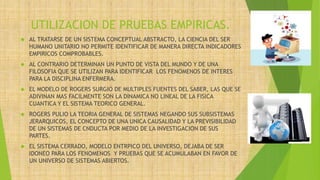 UTILIZACION DE PRUEBAS EMPIRICAS.
 AL TRATARSE DE UN SISTEMA CONCEPTUAL ABSTRACTO, LA CIENCIA DEL SER
HUMANO UNITARIO NO PERMITE IDENTIFICAR DE MANERA DIRECTA INDICADORES
EMPIRICOS COMPROBABLES.
 AL CONTRARIO DETERMINAN UN PUNTO DE VISTA DEL MUNDO Y DE UNA
FILOSOFIA QUE SE UTILIZAN PARA IDENTIFICAR LOS FENOMENOS DE INTERES
PARA LA DISCIPLINA ENFERMERA.
 EL MODELO DE ROGERS SURGIO DE MULTIPLES FUENTES DEL SABER, LAS QUE SE
ADIVINAN MAS FACILMENTE SON LA DINAMICA NO LINEAL DE LA FISICA
CUANTICA Y EL SISTEMA TEORICO GENERAL.
 ROGERS PULIO LA TEORIA GENERAL DE SISTEMAS NEGANDO SUS SUBSISTEMAS
JERARQUICOS, EL CONCEPTO DE UNA UNICA CAUSALIDAD Y LA PREVISIBILIDAD
DE UN SISTEMAS DE CNDUCTA POR MEDIO DE LA INVESTIGACION DE SUS
PARTES.
 EL SISTEMA CERRADO, MODELO ENTRPICO DEL UNIVERSO, DEJABA DE SER
IDONEO PARA LOS FENOMENOS Y PRUEBAS QUE SE ACUMULABAN EN FAVOR DE
UN UNIVERSO DE SISTEMAS ABIERTOS.
 