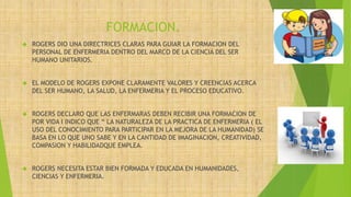FORMACION.
 ROGERS DIO UNA DIRECTRICES CLARAS PARA GUIAR LA FORMACION DEL
PERSONAL DE ENFERMERIA DENTRO DEL MARCO DE LA CIENCIA DEL SER
HUMANO UNITARIOS.
 EL MODELO DE ROGERS EXPONE CLARAMENTE VALORES Y CREENCIAS ACERCA
DEL SER HUMANO, LA SALUD, LA ENFERMERIA Y EL PROCESO EDUCATIVO.
 ROGERS DECLARO QUE LAS ENFERMARAS DEBEN RECIBIR UNA FORMACION DE
POR VIDA I INDICO QUE “ LA NATURALEZA DE LA PRACTICA DE ENFERMERIA ( EL
USO DEL CONOCIMIENTO PARA PARTICIPAR EN LA MEJORA DE LA HUMANIDAD) SE
BASA EN LO QUE UNO SABE Y EN LA CANTIDAD DE IMAGINACION, CREATIVIDAD,
COMPASION Y HABILIDADQUE EMPLEA.
 ROGERS NECESITA ESTAR BIEN FORMADA Y EDUCADA EN HUMANIDADES,
CIENCIAS Y ENFERMERIA.
 