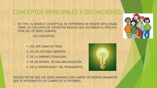 CONCEPTOS PRINCIPALES Y DEFINICIONES.
 EN 1970, EL MODELO CONCEPTUAL DE ENFERMERIA DE ROGERS DESCANSABA
SOBRE UN CONJUNTO DE SUPUESTOS BASICOS QUE DESCRIBIAN EL PROCESO
VITAL DE LOS SERES HUMANO.
LOS CONCEPTOS:
1. DEL SER COMO UN TODO.
2. DE LOS SISTEMAS ABIERTOS.
3. DE LA UNIDIRECCIONALIDAD.
4. DE UN PATRON, DE UNA ORGANIZACIÓN.
5. DE LA SENSIBILIDAD Y DEL PENSAMIENTO.
ROGERS DEFINE QUE LOS SERES HUMANOS SON CAMPOS DE ENERGIA DINAMICOS
QUE SE INTEGRAN EN LOS CAMPOS DE SU ENTORNO.
 
