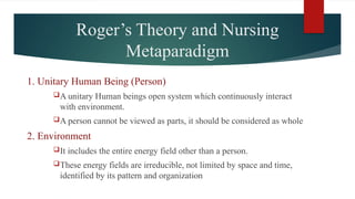 Roger’s Theory and Nursing
Metaparadigm
1. Unitary Human Being (Person)
A unitary Human beings open system which continuously interact
with environment.
A person cannot be viewed as parts, it should be considered as whole
2. Environment
It includes the entire energy field other than a person.
These energy fields are irreducible, not limited by space and time,
identified by its pattern and organization
 