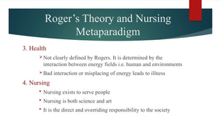 Roger’s Theory and Nursing
Metaparadigm
3. Health
Not clearly defined by Rogers. It is determined by the
interaction between energy fields i.e. human and environments
Bad interaction or misplacing of energy leads to illness
4. Nursing
 Nursing exists to serve people
 Nursing is both science and art
 It is the direct and overriding responsibility to the society
 