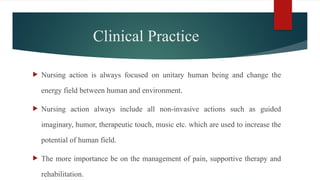 Clinical Practice
 Nursing action is always focused on unitary human being and change the
energy field between human and environment.
 Nursing action always include all non-invasive actions such as guided
imaginary, humor, therapeutic touch, music etc. which are used to increase the
potential of human field.
 The more importance be on the management of pain, supportive therapy and
rehabilitation.
 